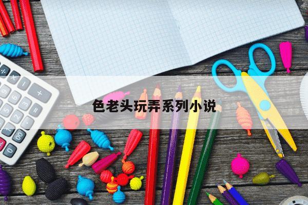 色老头玩弄系列小说-第1张图片-学习推荐网 色老头玩弄系列小说-第1张图片-学习推荐网