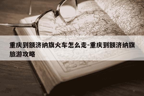 重庆到额济纳旗火车怎么走-重庆到额济纳旗旅游攻略-第1张图片-学习推荐网