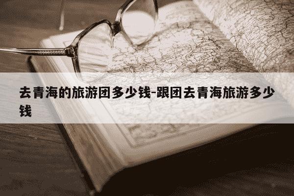 去青海的旅游团多少钱-跟团去青海旅游多少钱-第1张图片-学习推荐网