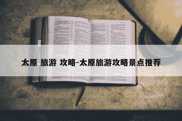 太原 旅游 攻略-太原旅游攻略景点推荐-第1张图片-学习推荐网