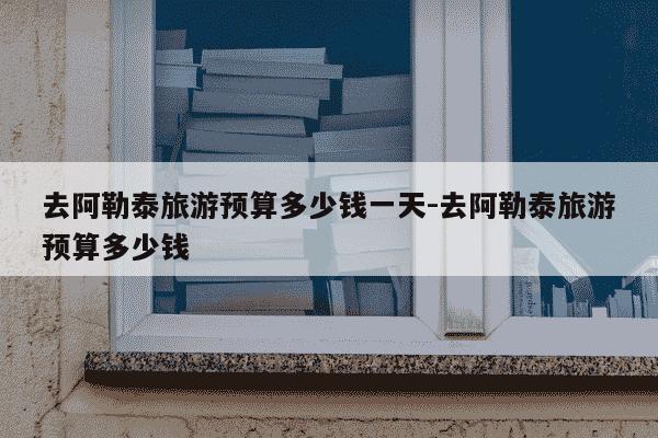 去阿勒泰旅游预算多少钱一天-去阿勒泰旅游预算多少钱-第1张图片-学习推荐网