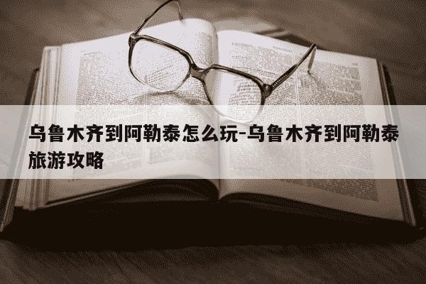 乌鲁木齐到阿勒泰怎么玩-乌鲁木齐到阿勒泰旅游攻略-第1张图片-学习推荐网