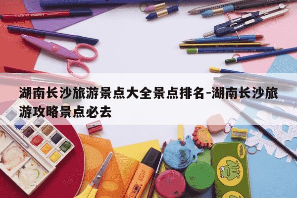 湖南长沙旅游景点大全景点排名-湖南长沙旅游攻略景点必去-第1张图片-学习推荐网