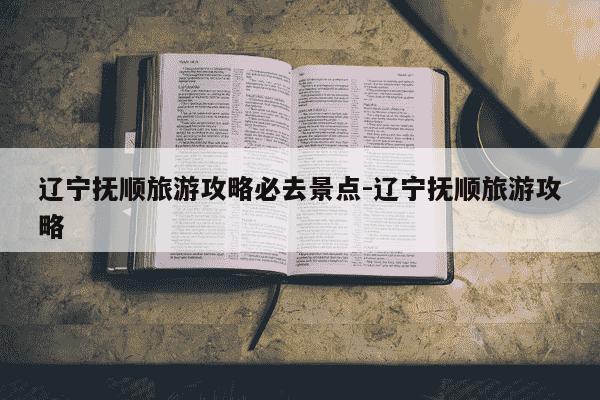 辽宁抚顺旅游攻略必去景点-辽宁抚顺旅游攻略-第1张图片-学习推荐网 辽宁抚顺旅游攻略必去景点-辽宁抚顺旅游攻略-第1张图片-学习推荐网