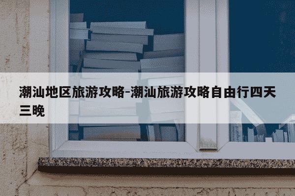 潮汕地区旅游攻略-潮汕旅游攻略自由行四天三晚-第1张图片-学习推荐网 潮汕地区旅游攻略-潮汕旅游攻略自由行四天三晚-第1张图片-学习推荐网