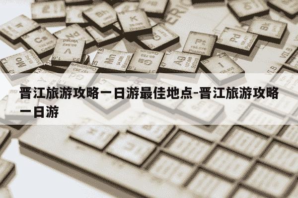 晋江旅游攻略一日游最佳地点-晋江旅游攻略一日游-第1张图片-学习推荐网
