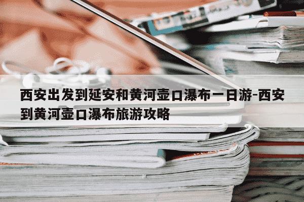 西安出发到延安和黄河壶口瀑布一日游-西安到黄河壶口瀑布旅游攻略-第1张图片-学习推荐网