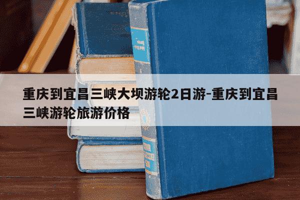 重庆到宜昌三峡大坝游轮2日游-重庆到宜昌三峡游轮旅游价格-第1张图片-学习推荐网 重庆到宜昌三峡大坝游轮2日游-重庆到宜昌三峡游轮旅游价格-第1张图片-学习推荐网
