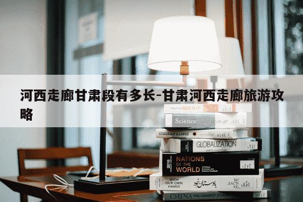 河西走廊甘肃段有多长-甘肃河西走廊旅游攻略-第1张图片-学习推荐网 河西走廊甘肃段有多长-甘肃河西走廊旅游攻略-第1张图片-学习推荐网