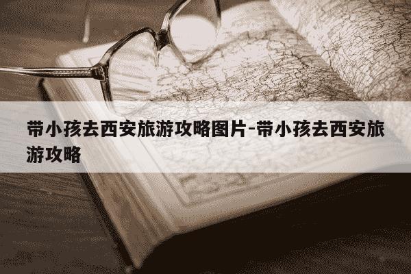 带小孩去西安旅游攻略图片-带小孩去西安旅游攻略-第1张图片-学习推荐网