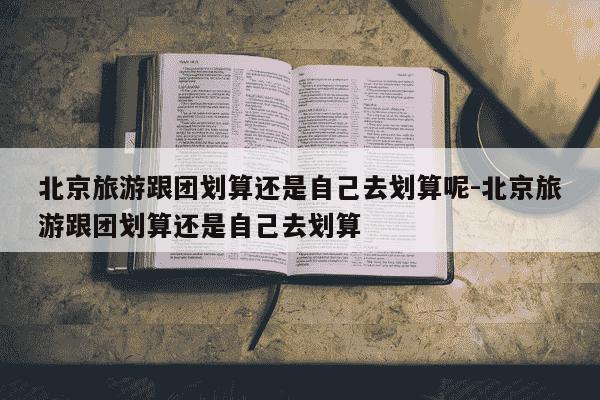北京旅游跟团划算还是自己去划算呢-北京旅游跟团划算还是自己去划算-第1张图片-学习推荐网 北京旅游跟团划算还是自己去划算呢-北京旅游跟团划算还是自己去划算-第1张图片-学习推荐网