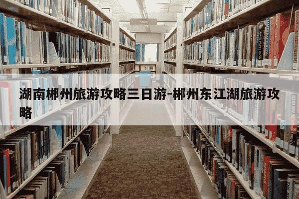 湖南郴州旅游攻略三日游-郴州东江湖旅游攻略-第1张图片-学习推荐网