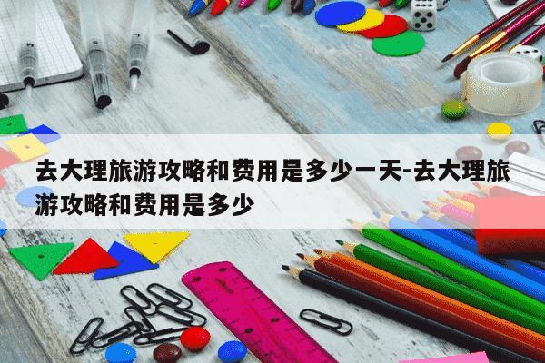 去大理旅游攻略和费用是多少一天-去大理旅游攻略和费用是多少-第1张图片-学习推荐网