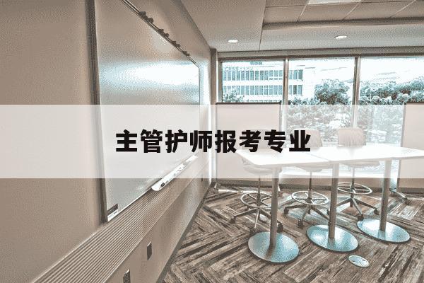 主管护师报考专业-主管护师报考专业怎么选-第1张图片-学习推荐网