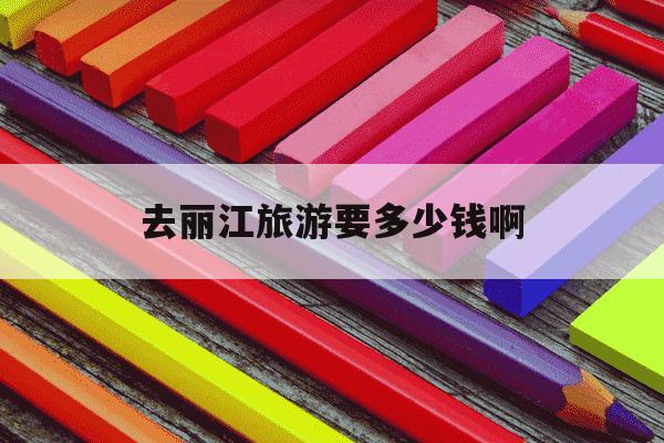 去丽江旅游要多少钱啊-去丽江旅行多少钱-第1张图片-学习推荐网