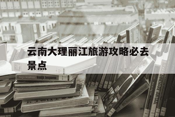 云南大理丽江旅游攻略必去景点-大理丽江的旅游景点-第1张图片-学习推荐网