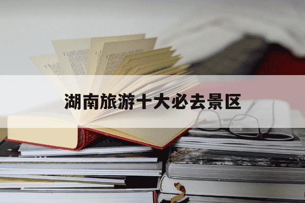 湖南旅游十大必去景区-湖南旅游十大必去景区长沙-第1张图片-学习推荐网