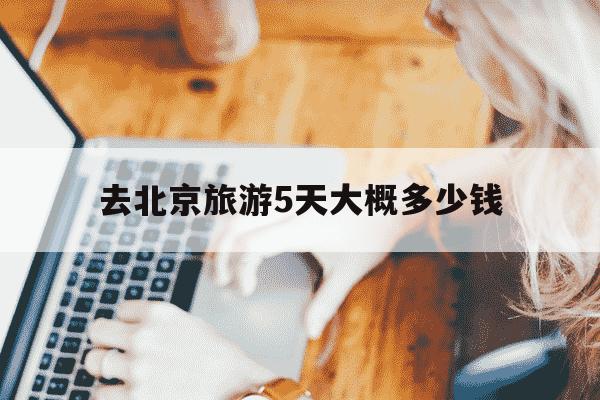 去北京旅游5天大概多少钱-三口人去北京5千够吗-第1张图片-学习推荐网