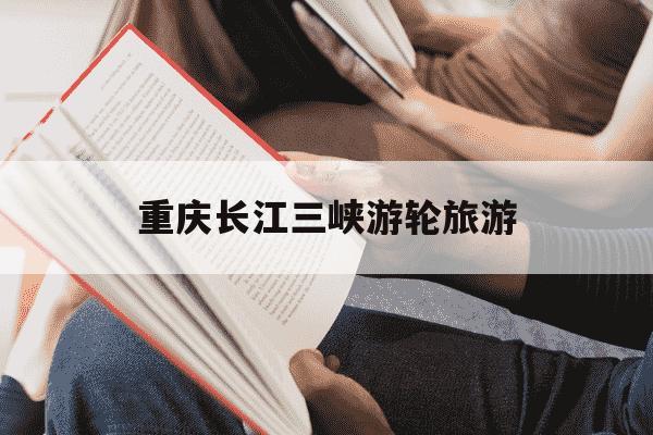 重庆长江三峡游轮旅游-重庆长江三峡游轮旅游攻略-第1张图片-学习推荐网