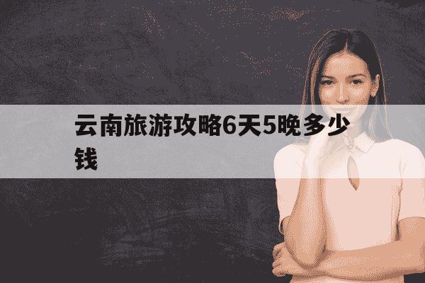 云南旅游攻略6天5晚多少钱-云南旅游6天5晚旅游团-第1张图片-学习推荐网