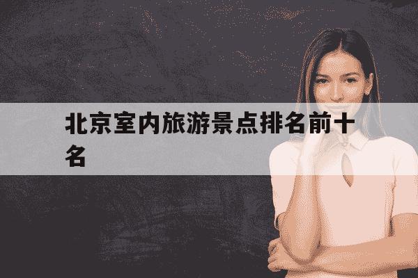 北京室内旅游景点排名前十名-北京室内旅游景点排名前十名北京有名小吃街-第1张图片-学习推荐网