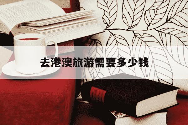 去港澳旅游需要多少钱-去港澳旅游需要多少钱一个月-第1张图片-学习推荐网