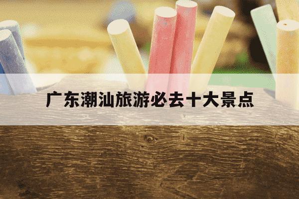 广东潮汕旅游必去十大景点-广东潮汕旅游必去十大景点自驾游-第1张图片-学习推荐网