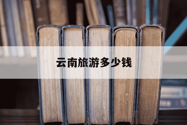 云南旅游多少钱-一家五口去云南旅游多少钱-第1张图片-学习推荐网