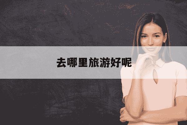 去哪里旅游好呢-去哪里旅游好玩?-第1张图片-学习推荐网