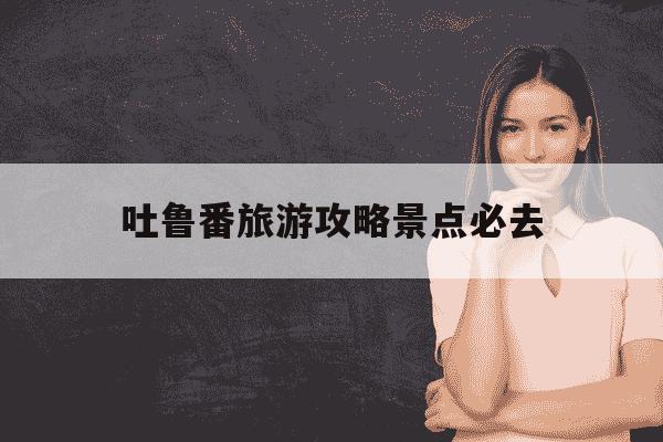 吐鲁番旅游攻略景点必去-吐鲁番旅游攻略景点必去,吐鲁番里面有什么-第1张图片-学习推荐网