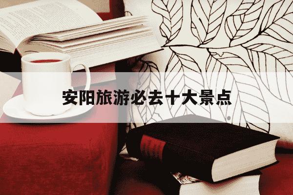 安阳旅游必去十大景点-安阳旅游必去十大景点地图-第1张图片-学习推荐网