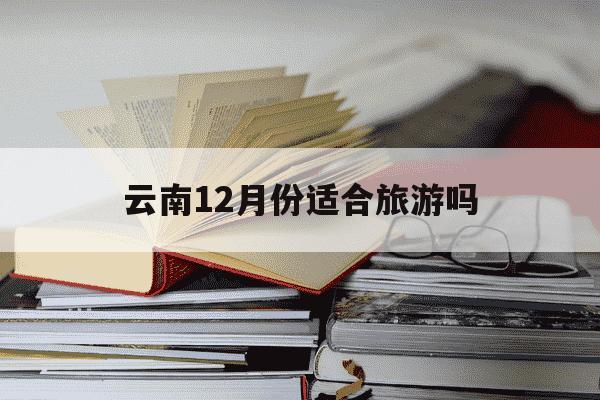 云南12月份适合旅游吗-云南最忌几月份去旅游-第1张图片-学习推荐网