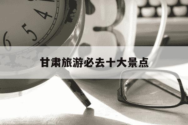 甘肃旅游必去十大景点-青海旅游必去十大景点-第1张图片-学习推荐网