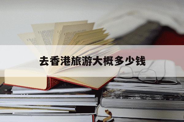 去香港旅游大概多少钱-去香港旅游大概多少钱?-第1张图片-学习推荐网