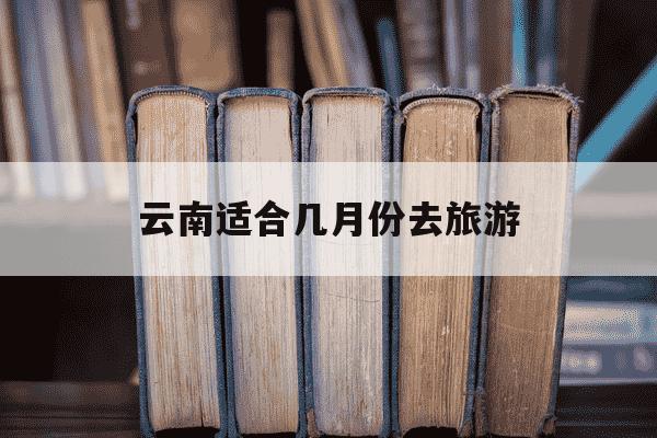 云南适合几月份去旅游-云南适合几月份去玩-第1张图片-学习推荐网