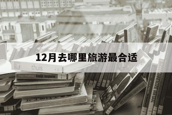 12月去哪里旅游最合适-12月建议去哪里旅游最好-第1张图片-学习推荐网