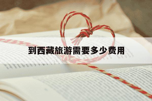 到西藏旅游需要多少费用-去西藏大概要花多少钱-第1张图片-学习推荐网