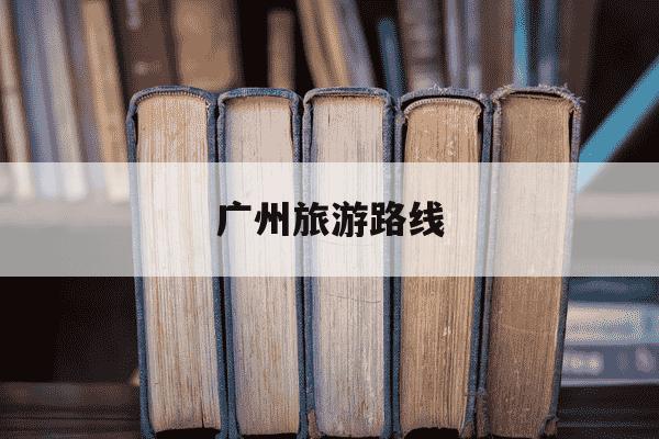 广州旅游路线-广州旅游路线4日游-第1张图片-学习推荐网
