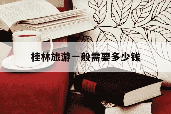 桂林旅游一般需要多少钱-桂林旅游大概需要多少钱-第1张图片-学习推荐网